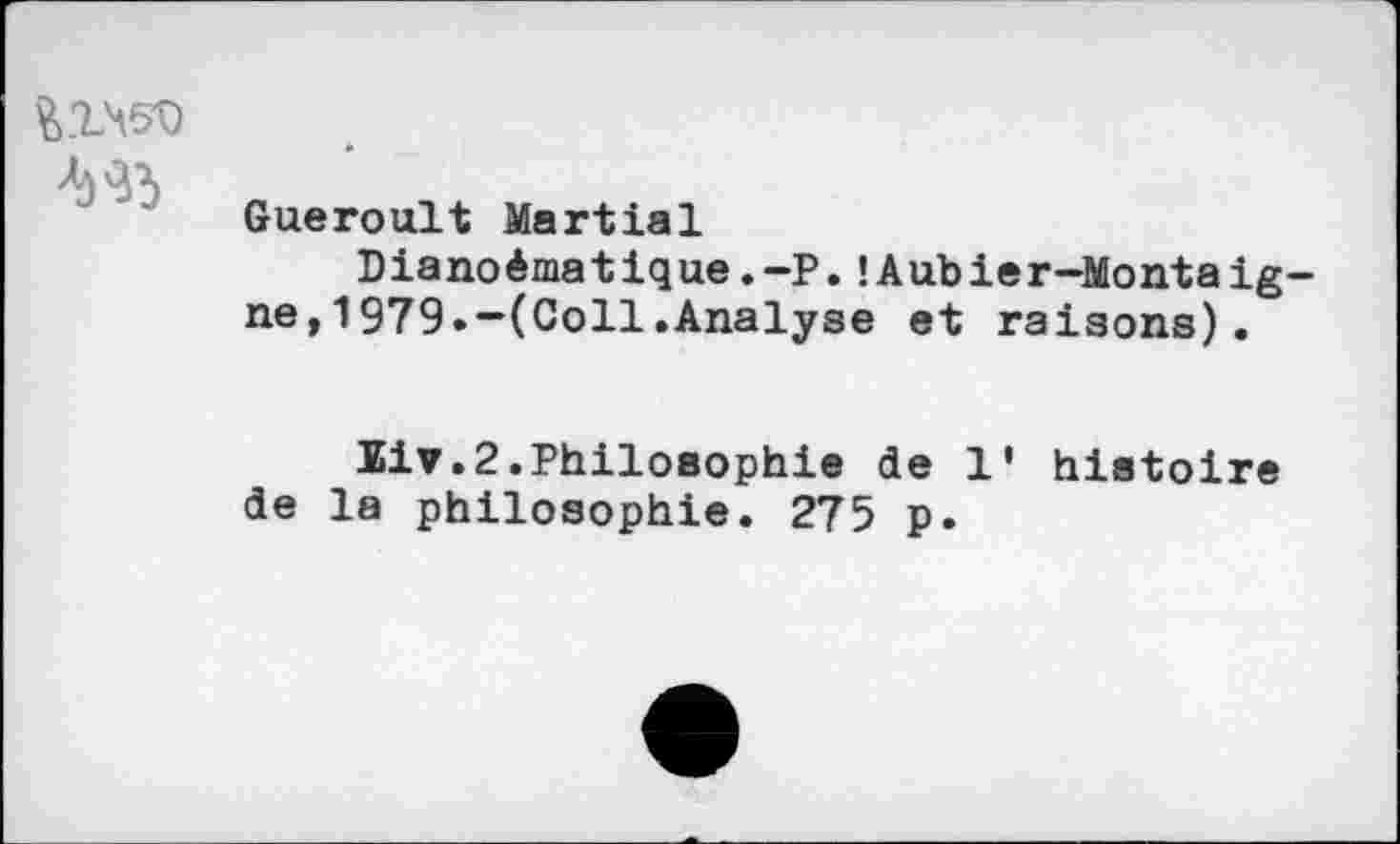 ﻿йгчео №
Gueroult Martial
Dianoêmatique.-P.!Aubier-Montaig ne,1979.-(Coll.Analyse et raisons).
Siv.2.Philosophie de 1' histoire de la philosophie. 275 p.